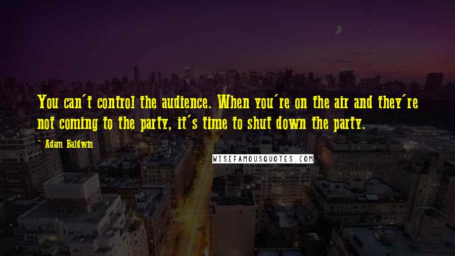 Adam Baldwin Quotes: You can't control the audience. When you're on the air and they're not coming to the party, it's time to shut down the party.