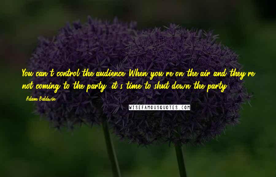 Adam Baldwin Quotes: You can't control the audience. When you're on the air and they're not coming to the party, it's time to shut down the party.