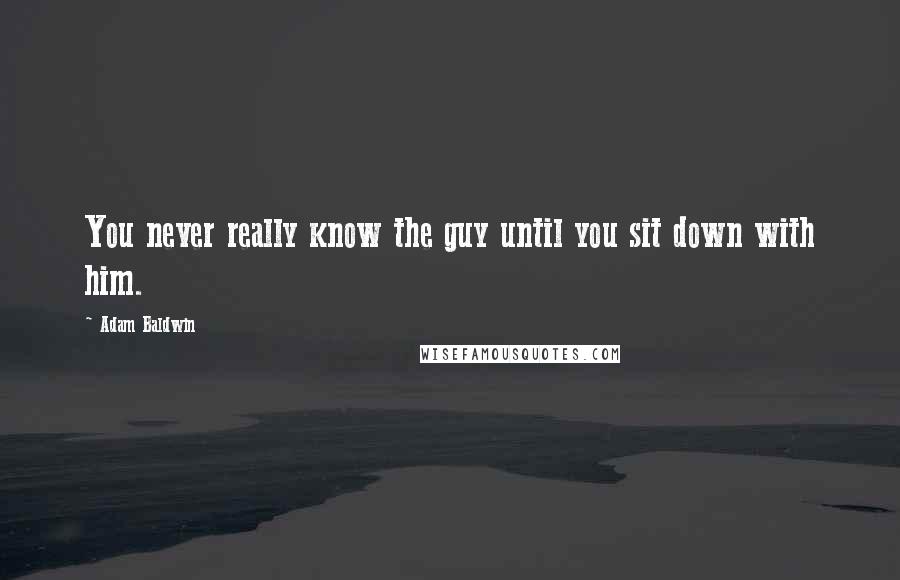 Adam Baldwin Quotes: You never really know the guy until you sit down with him.