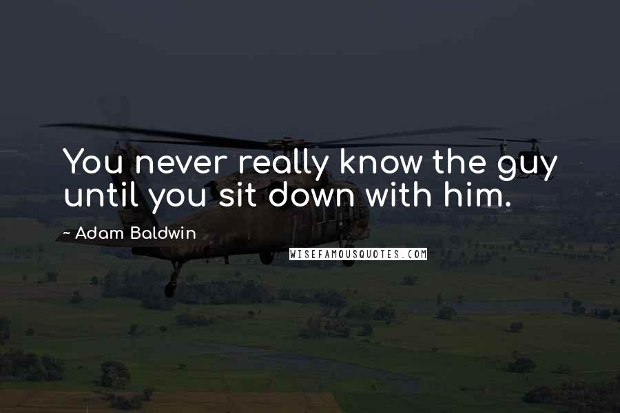 Adam Baldwin Quotes: You never really know the guy until you sit down with him.