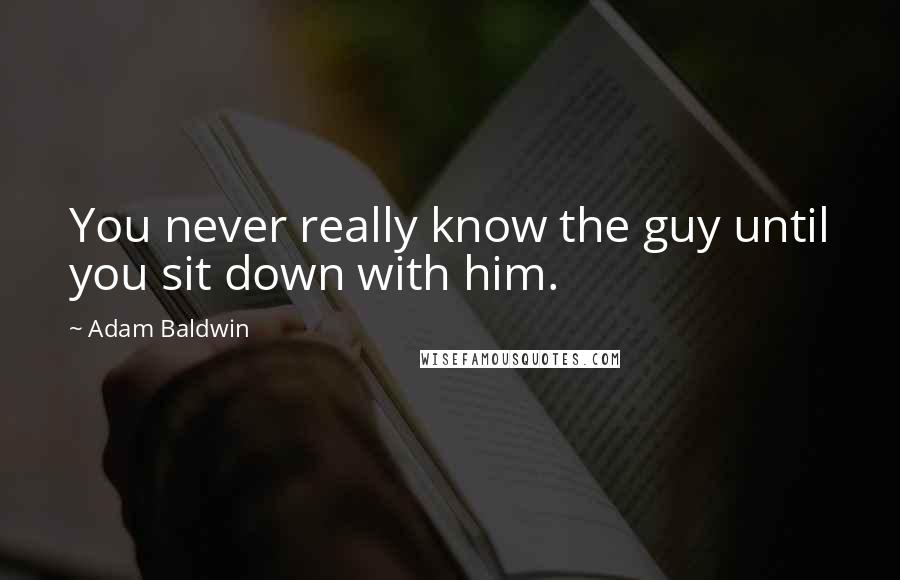 Adam Baldwin Quotes: You never really know the guy until you sit down with him.