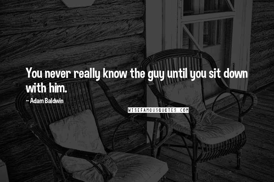 Adam Baldwin Quotes: You never really know the guy until you sit down with him.