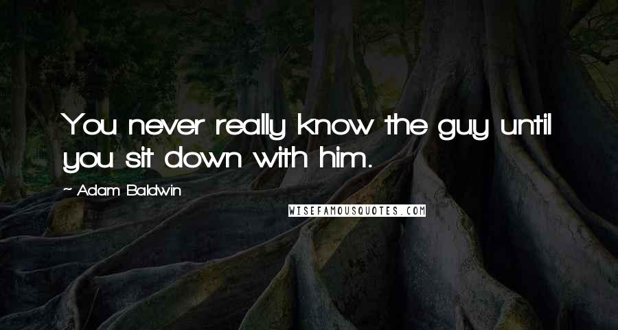 Adam Baldwin Quotes: You never really know the guy until you sit down with him.