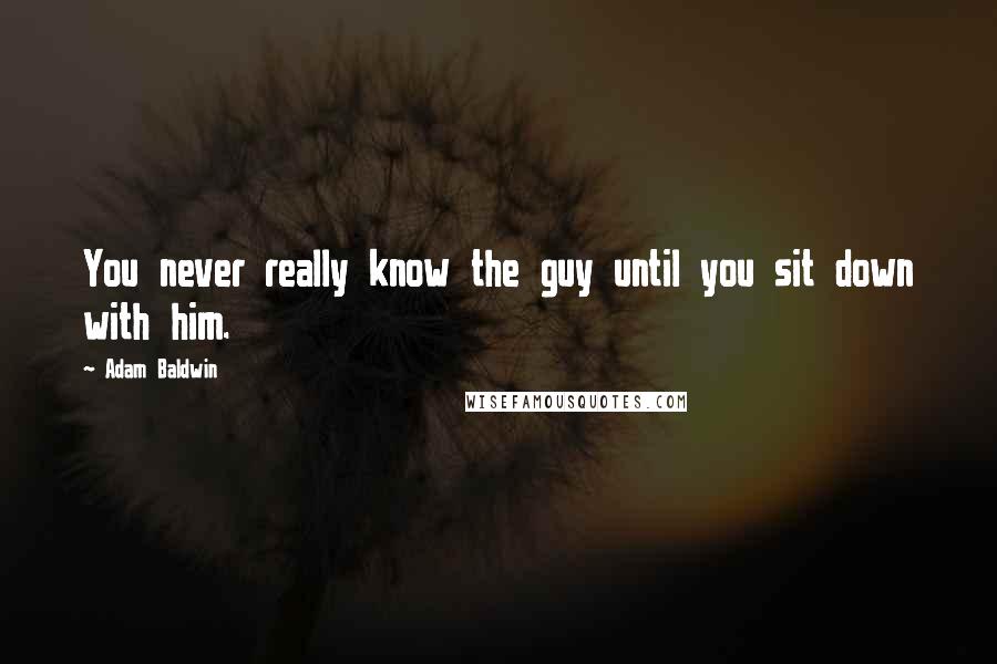 Adam Baldwin Quotes: You never really know the guy until you sit down with him.