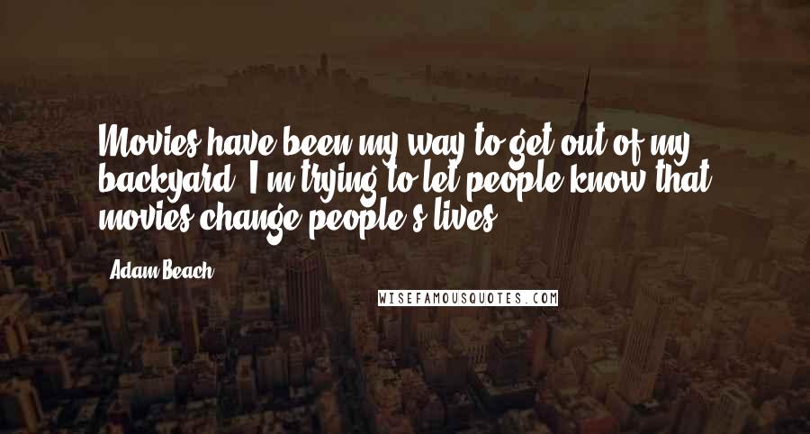 Adam Beach Quotes: Movies have been my way to get out of my backyard. I'm trying to let people know that movies change people's lives.