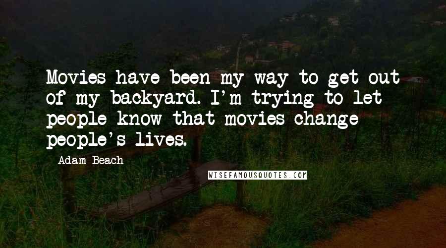 Adam Beach Quotes: Movies have been my way to get out of my backyard. I'm trying to let people know that movies change people's lives.