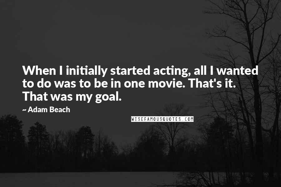 Adam Beach Quotes: When I initially started acting, all I wanted to do was to be in one movie. That's it. That was my goal.