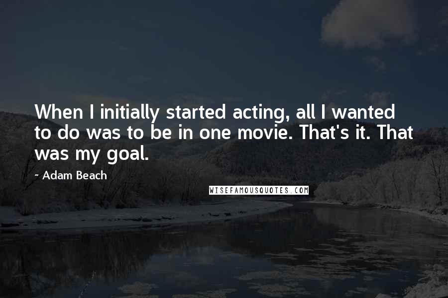 Adam Beach Quotes: When I initially started acting, all I wanted to do was to be in one movie. That's it. That was my goal.