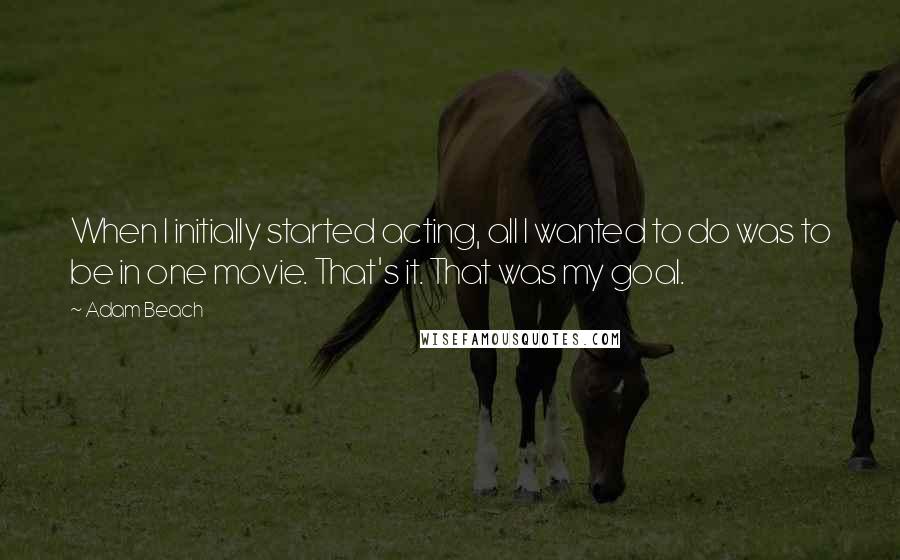 Adam Beach Quotes: When I initially started acting, all I wanted to do was to be in one movie. That's it. That was my goal.