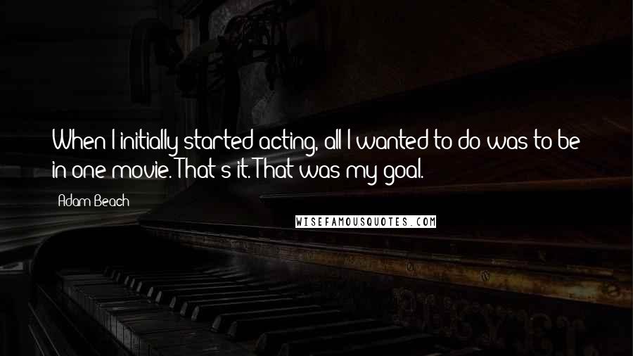 Adam Beach Quotes: When I initially started acting, all I wanted to do was to be in one movie. That's it. That was my goal.