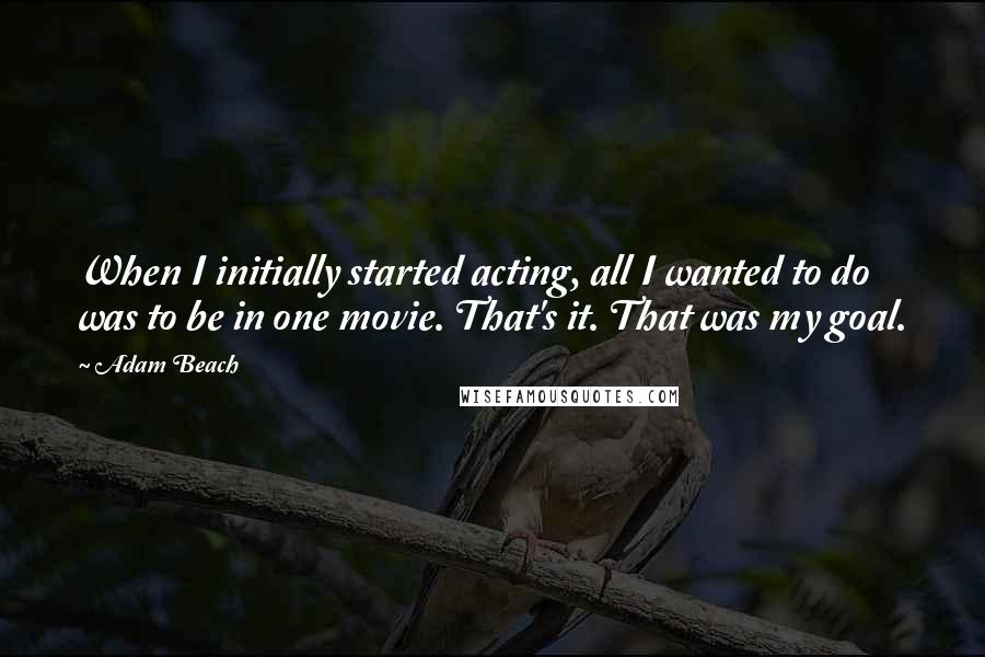 Adam Beach Quotes: When I initially started acting, all I wanted to do was to be in one movie. That's it. That was my goal.