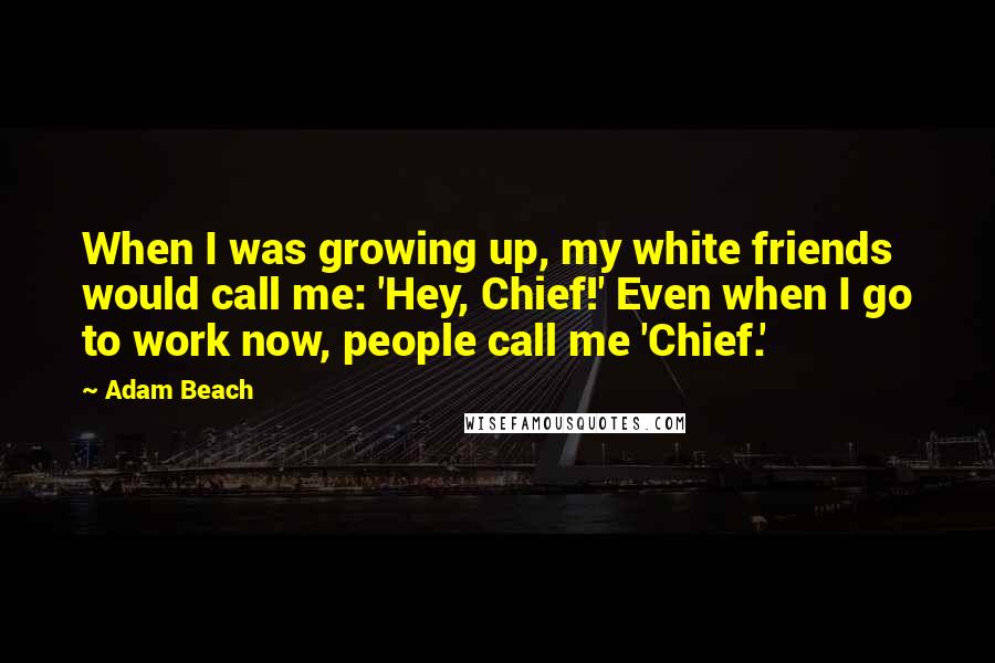Adam Beach Quotes: When I was growing up, my white friends would call me: 'Hey, Chief!' Even when I go to work now, people call me 'Chief.'