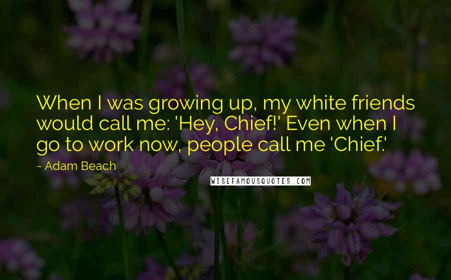 Adam Beach Quotes: When I was growing up, my white friends would call me: 'Hey, Chief!' Even when I go to work now, people call me 'Chief.'