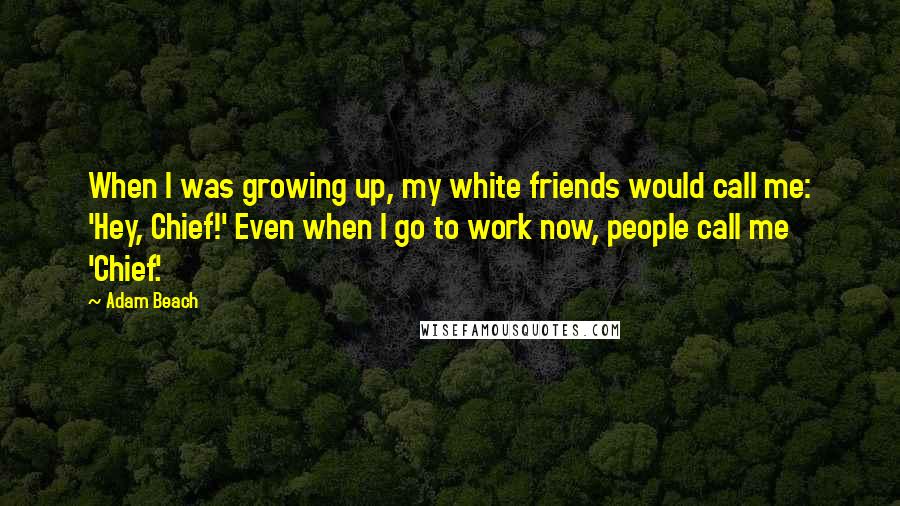 Adam Beach Quotes: When I was growing up, my white friends would call me: 'Hey, Chief!' Even when I go to work now, people call me 'Chief.'