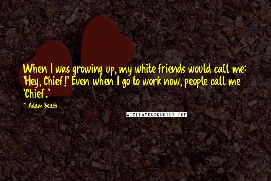 Adam Beach Quotes: When I was growing up, my white friends would call me: 'Hey, Chief!' Even when I go to work now, people call me 'Chief.'