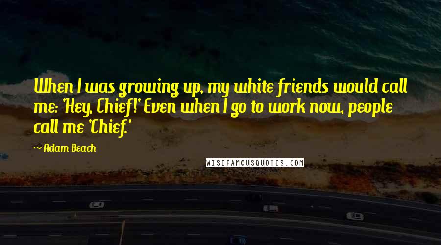 Adam Beach Quotes: When I was growing up, my white friends would call me: 'Hey, Chief!' Even when I go to work now, people call me 'Chief.'