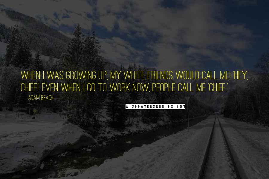 Adam Beach Quotes: When I was growing up, my white friends would call me: 'Hey, Chief!' Even when I go to work now, people call me 'Chief.'