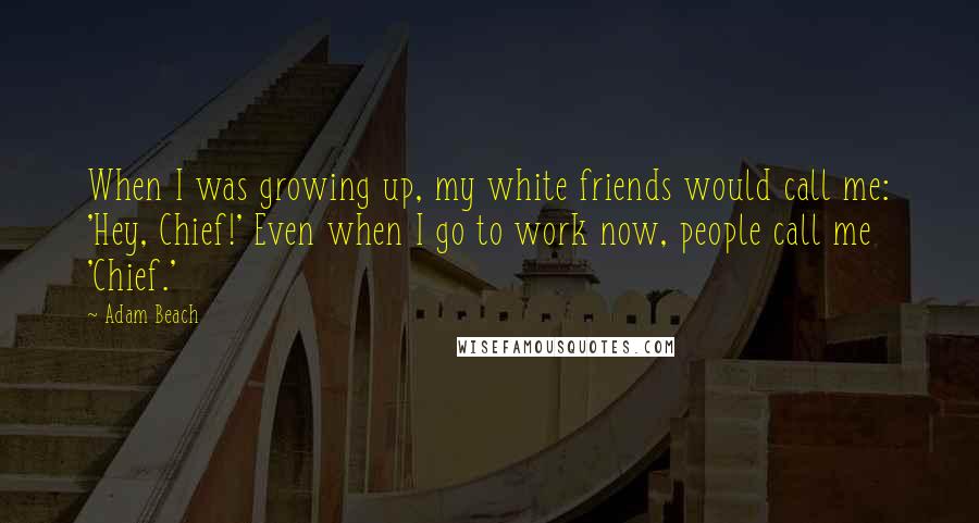 Adam Beach Quotes: When I was growing up, my white friends would call me: 'Hey, Chief!' Even when I go to work now, people call me 'Chief.'