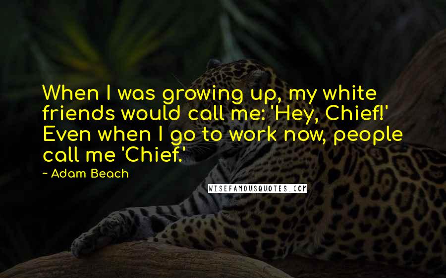 Adam Beach Quotes: When I was growing up, my white friends would call me: 'Hey, Chief!' Even when I go to work now, people call me 'Chief.'