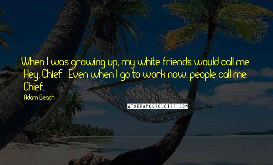 Adam Beach Quotes: When I was growing up, my white friends would call me: 'Hey, Chief!' Even when I go to work now, people call me 'Chief.'