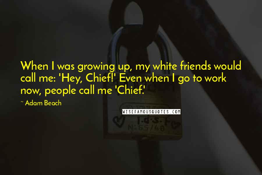 Adam Beach Quotes: When I was growing up, my white friends would call me: 'Hey, Chief!' Even when I go to work now, people call me 'Chief.'