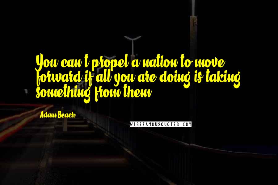 Adam Beach Quotes: You can't propel a nation to move forward if all you are doing is taking something from them.