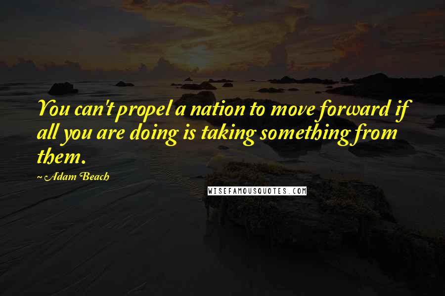 Adam Beach Quotes: You can't propel a nation to move forward if all you are doing is taking something from them.