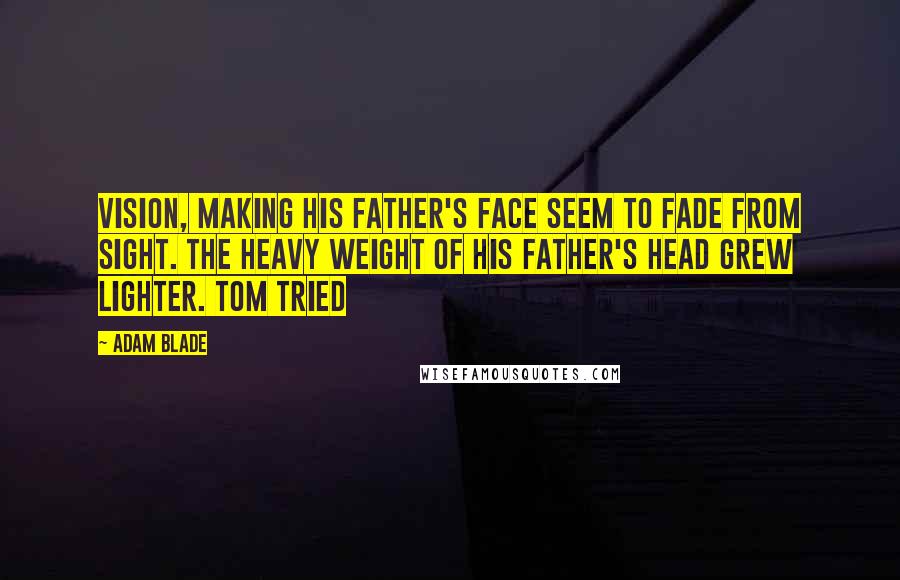 Adam Blade Quotes: vision, making his father's face seem to fade from sight. The heavy weight of his father's head grew lighter. Tom tried