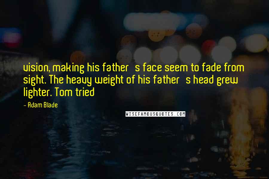 Adam Blade Quotes: vision, making his father's face seem to fade from sight. The heavy weight of his father's head grew lighter. Tom tried