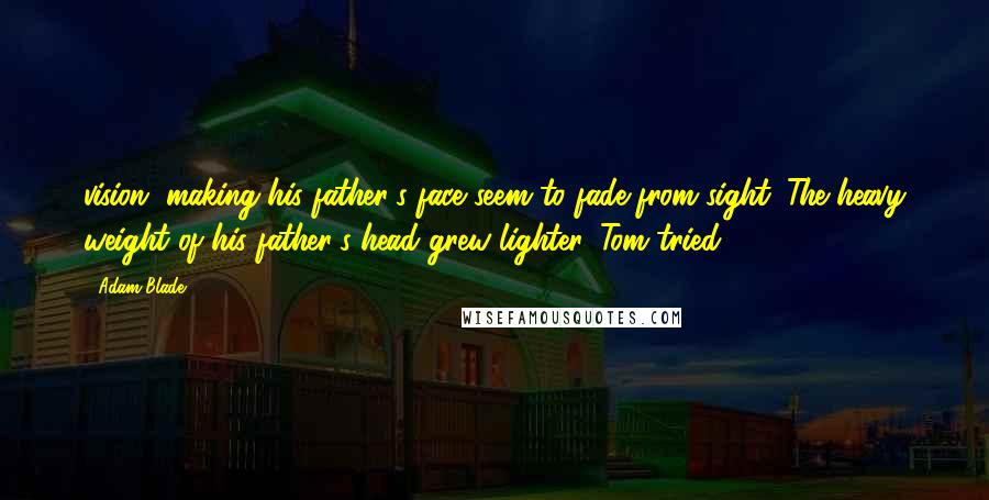 Adam Blade Quotes: vision, making his father's face seem to fade from sight. The heavy weight of his father's head grew lighter. Tom tried