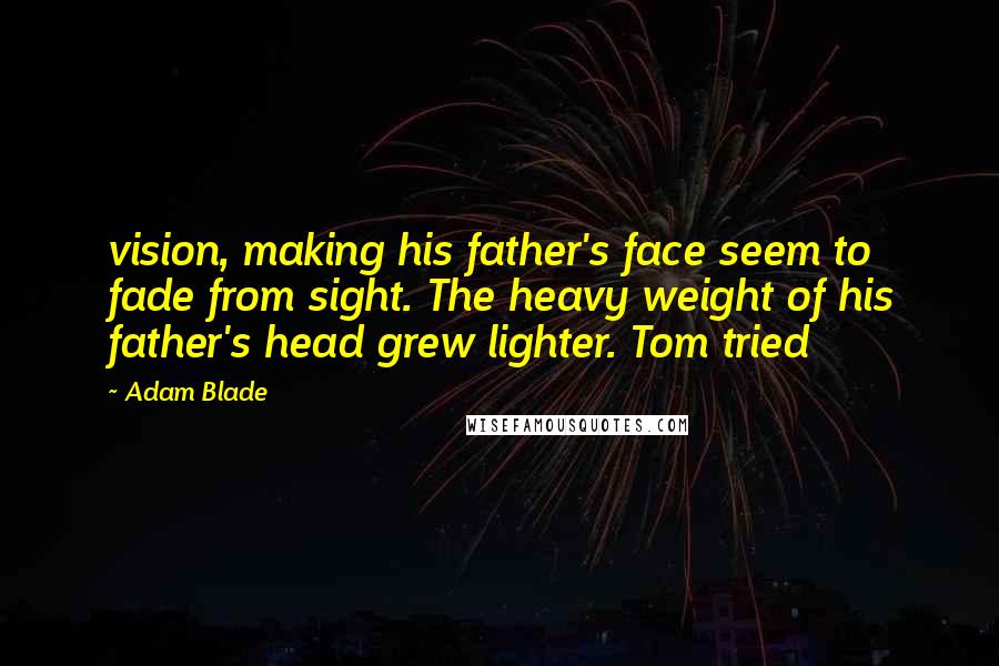 Adam Blade Quotes: vision, making his father's face seem to fade from sight. The heavy weight of his father's head grew lighter. Tom tried