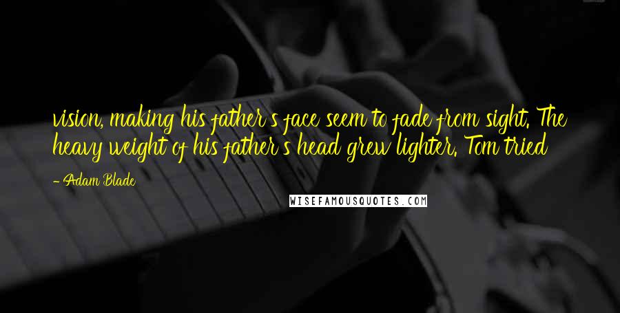 Adam Blade Quotes: vision, making his father's face seem to fade from sight. The heavy weight of his father's head grew lighter. Tom tried