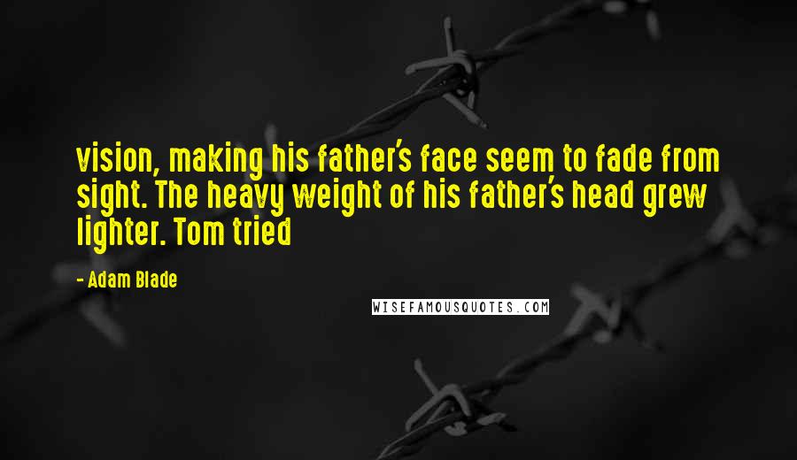 Adam Blade Quotes: vision, making his father's face seem to fade from sight. The heavy weight of his father's head grew lighter. Tom tried