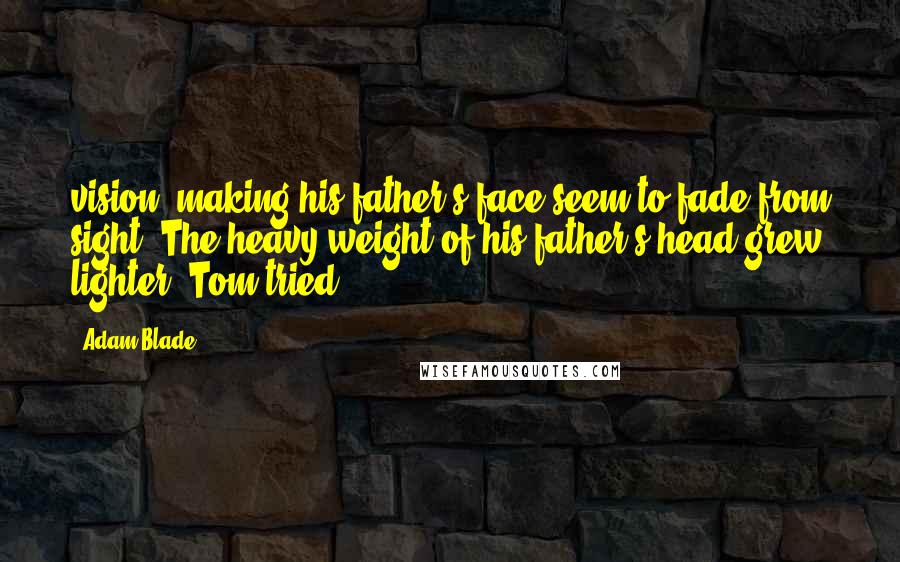 Adam Blade Quotes: vision, making his father's face seem to fade from sight. The heavy weight of his father's head grew lighter. Tom tried