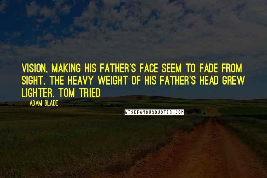 Adam Blade Quotes: vision, making his father's face seem to fade from sight. The heavy weight of his father's head grew lighter. Tom tried