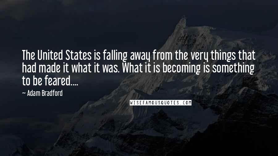 Adam Bradford Quotes: The United States is falling away from the very things that had made it what it was. What it is becoming is something to be feared....