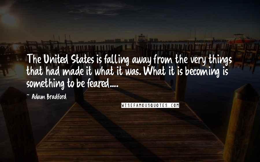 Adam Bradford Quotes: The United States is falling away from the very things that had made it what it was. What it is becoming is something to be feared....