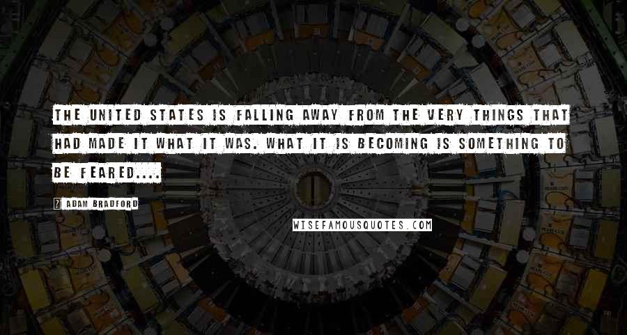 Adam Bradford Quotes: The United States is falling away from the very things that had made it what it was. What it is becoming is something to be feared....