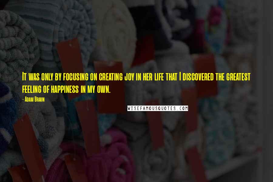 Adam Braun Quotes: It was only by focusing on creating joy in her life that I discovered the greatest feeling of happiness in my own.