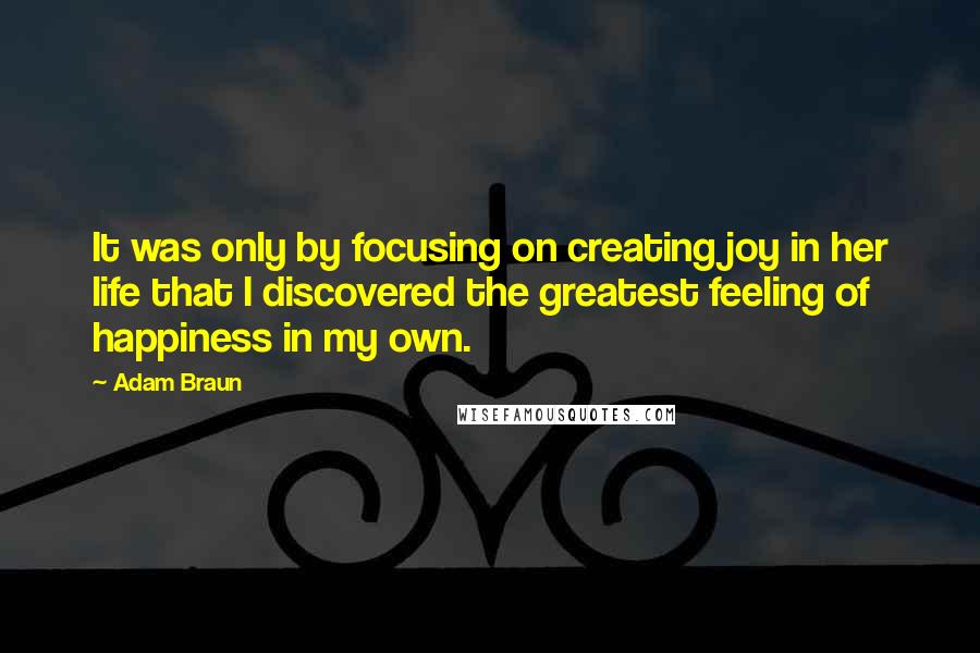 Adam Braun Quotes: It was only by focusing on creating joy in her life that I discovered the greatest feeling of happiness in my own.