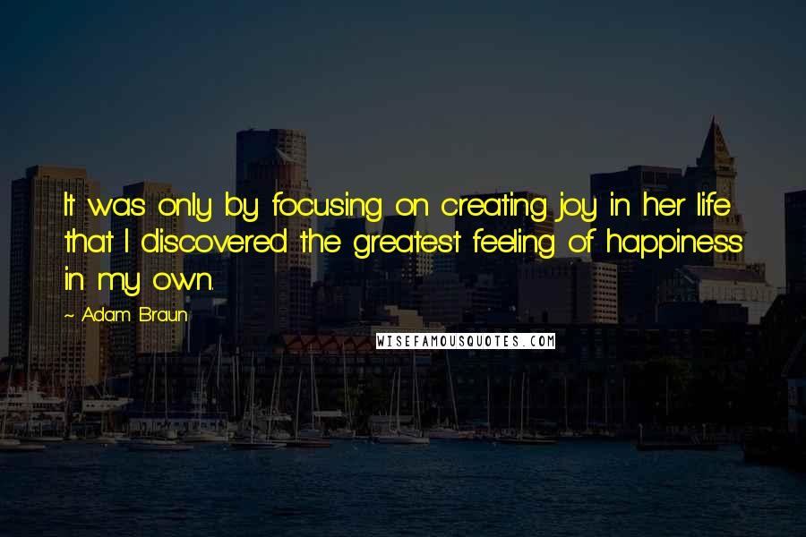 Adam Braun Quotes: It was only by focusing on creating joy in her life that I discovered the greatest feeling of happiness in my own.