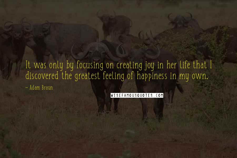 Adam Braun Quotes: It was only by focusing on creating joy in her life that I discovered the greatest feeling of happiness in my own.