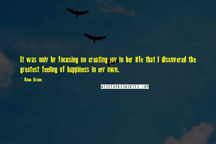 Adam Braun Quotes: It was only by focusing on creating joy in her life that I discovered the greatest feeling of happiness in my own.