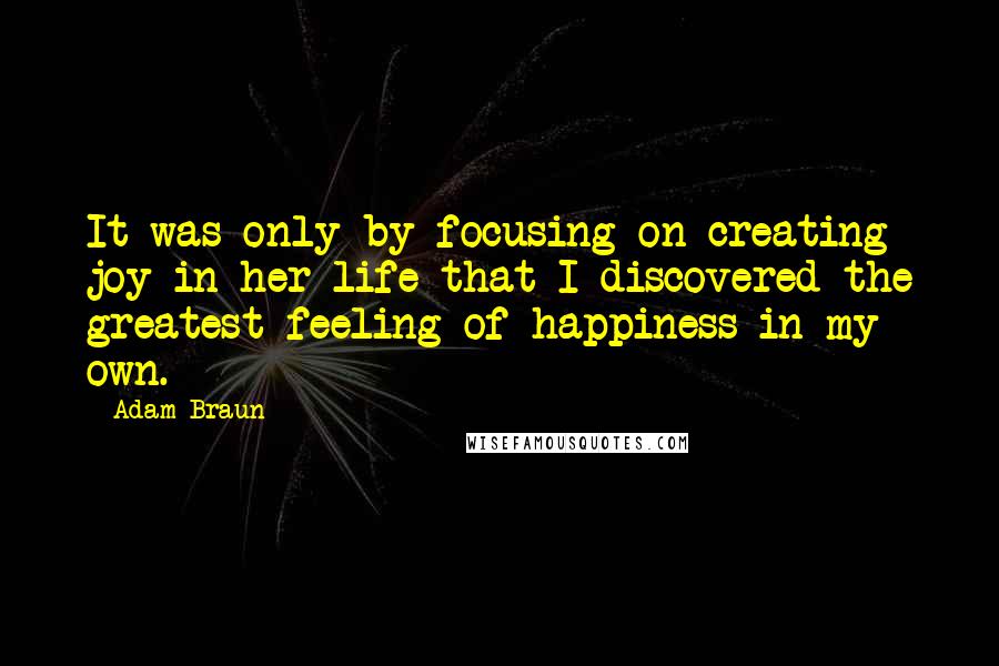 Adam Braun Quotes: It was only by focusing on creating joy in her life that I discovered the greatest feeling of happiness in my own.