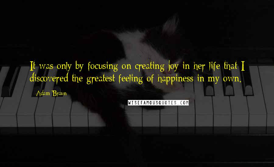 Adam Braun Quotes: It was only by focusing on creating joy in her life that I discovered the greatest feeling of happiness in my own.