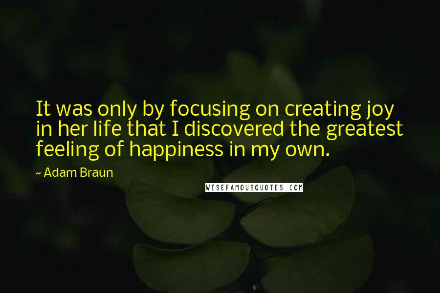 Adam Braun Quotes: It was only by focusing on creating joy in her life that I discovered the greatest feeling of happiness in my own.