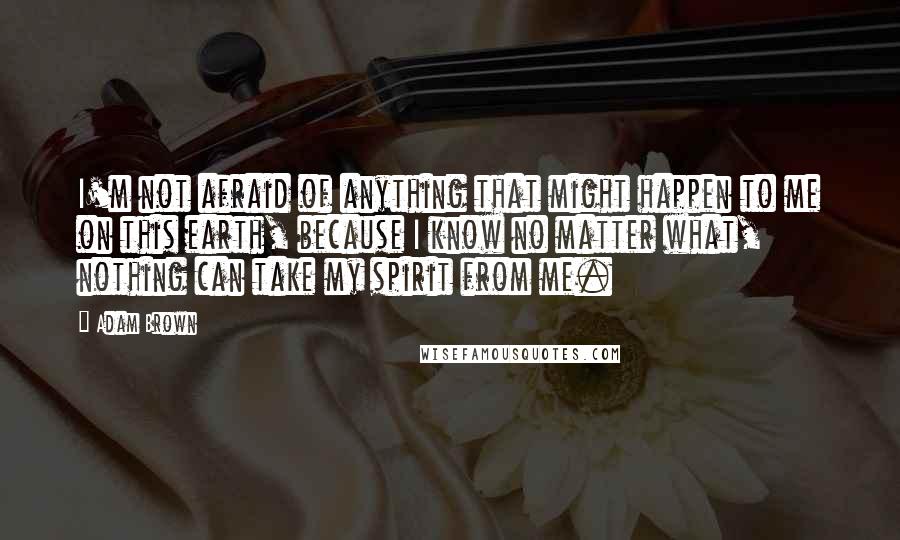 Adam Brown Quotes: I'm not afraid of anything that might happen to me on this earth, because I know no matter what, nothing can take my spirit from me.