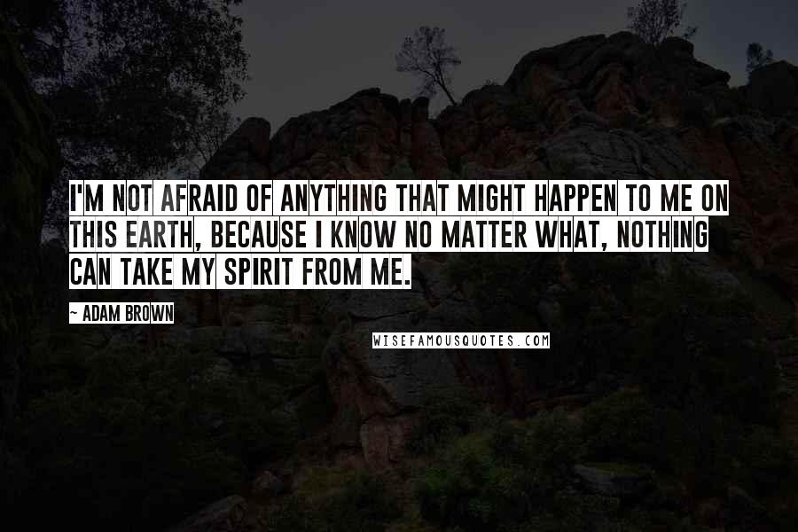 Adam Brown Quotes: I'm not afraid of anything that might happen to me on this earth, because I know no matter what, nothing can take my spirit from me.