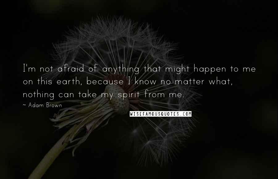 Adam Brown Quotes: I'm not afraid of anything that might happen to me on this earth, because I know no matter what, nothing can take my spirit from me.