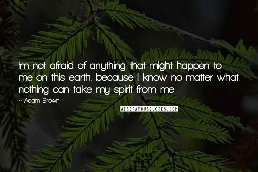 Adam Brown Quotes: I'm not afraid of anything that might happen to me on this earth, because I know no matter what, nothing can take my spirit from me.